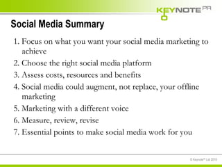 Social Media Summary 1. Focus on what you want your social media marketing to achieve  2. Choose the right social media platform  3. Assess costs, resources and benefits 4. Social media could augment, not replace, your offline marketing 5. Marketing with a different voice 6. Measure, review, revise 7. Essential points to make social media work for you  