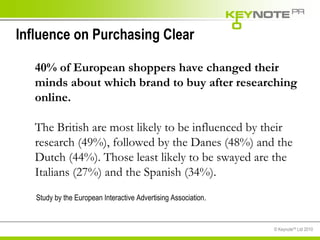 Influence on Purchasing Clear 40% of European shoppers have changed their minds about which brand to buy after researching online.   The British are most likely to be influenced by their research (49%), followed by the Danes (48%) and the Dutch (44%). Those least likely to be swayed are the Italians (27%) and the Spanish (34%). Study by the European Interactive Advertising Association.  