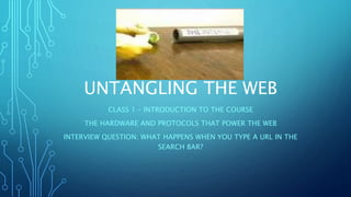 UNTANGLING THE WEB
CLASS 1 – INTRODUCTION TO THE COURSE
THE HARDWARE AND PROTOCOLS THAT POWER THE WEB
INTERVIEW QUESTION: WHAT HAPPENS WHEN YOU TYPE A URL IN THE
SEARCH BAR?
 