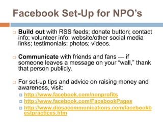 Facebook Set-Up for NPO’sBuild out with RSS feeds; donate button; contact info; volunteer info; website/other social media links; testimonials; photos; videos.Communicate with friends and fans — if someone leaves a message on your “wall,” thank that person publicly. For set-up tips and advice on raising money and awareness, visit: http://www.facebook.com/nonprofits http://www.facebook.com/FacebookPageshttp://www.diosacommunications.com/facebookbestpractices.htm