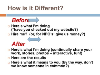 How is it Different?Before Here’s what I’m doing (*have you checked out my website?)Hire me?  (or, for NPO’s: give us money?)AfterHere’s what I’m doing (continually share your work, stories, photos – interactive, fun!)Here are the resultsHere’s what it means to you (by the way, don’t we know someone in common?) 