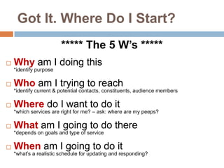 Got It. Where Do I Start?***** The 5 W’s *****Why am I doing this*identify purposeWho am I trying to reach *identify current & potential contacts, constituents, audience membersWhere do I want to do it *which services are right for me? – ask: where are my peeps?What am I going to do there*depends on goals and type of serviceWhen am I going to do it*what’s a realistic schedule for updating and responding?