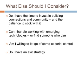 What Else Should I Consider?Do I have the time to invest in building connections and community – and the patience to stick with itCan I handle working with emerging technologies – or find someone who can Am I willing to let go of some editorial controlDo I have an exit strategy