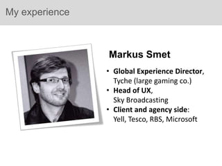 My experience



                Markus Smet
                • Global Experience Director,
                  Tyche (large gaming co.)
                • Head of UX,
                  Sky Broadcasting
                • Client and agency side:
                  Yell, Tesco, RBS, Microsoft
 