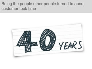 Being the people other people turned to about
customer took time
 