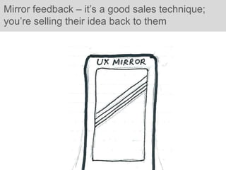 Mirror feedback – it’s a good sales technique;
you’re selling their idea back to them
 