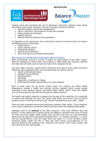 Sponsored By:




Keeping active also decreases the risk of depression, dementia, diabetes, heart attack
and stroke, bowel cancer and falls. This has a number of knock-on effects:
   • Maintains people’s health and independence
   • Plays a vital part in the treatment of long-term disease
   • Keeps people out of hospital
   • Speeds recovery
   • Reduces NHS and social service expenditure

To capitalize on the opportunity, John outlined the need for the fitness sector to improve
the following areas in particular:
    • skilled trainers
    • good customer service
    • appropriate facilities
    • provide social interaction
    • work with doctors and health professionals

Bob Laventure, British Heart Foundation National Centre
Bob’s presentation covered a number of topics on segmentation of the older market,
effective messaging to reach them, the evidence of what keeps the consumer satisfied
and what else we need to do to reach and retain this untapped market.

The term ‘older consumer’ needs further refinement to be able to reach older consumers
effectively. Bob suggested other ways of segmenting the market such as:
    • Health and functional status
    • Disease/referral pathway
    • Spending power
    • Life-stage
    • Stages of or readiness to change
    • More detailed market segmentation e.g. Sport England

Each of these ways can be further broken down. For instance the World Health
Organisation created a health and physical function gradient which groups people
according to their physical activity and health status (WHO, 1997). Tools and insights
such as this should be used effectively target the older consumer.

The health and wealth inequality of people over the age of 50 is widening. It is important
to realise that although the over 50s spend £240 billion per annum, 31% of retired
people survive on less than £10k per year. (Family Expenditure Survey 1999 – 2000)

There are also important behavioural distinctions between older adults: ‘couch potatoes’
have a lower propensity to consumer fitness and leisure than the relapsed participants.

Messages need to be tailored to the older consumer. They have different likes and
dislikes, so their objectives for getting active are different. Generally they know it’s good
for them and their health. Older people want activities that they can see themselves
doing, that will make them feel good (immediate term – i.e. energy, long term – i.e. time
with the grandchildren), that will make them feel better (i.e. more confident, better
functional ability, better sex life...!) They also want choice, encouragement to try,
personal attention and guidance from “someone who knows” (John Lewis model), and
they want to be with other people.
 