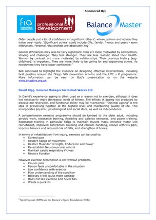 Sponsored By:




Older people put a lot of confidence in ‘significant others’, whose opinion and advice they
value very highly. ‘Significant others’ could include GPs, family, friends and peers - even
instructors. Personal relationships are absolutely key.

Gender differences may also be very significant. Men are more motivated by competition,
striving and challenge. They feel stronger. They are less realistic about their health.
Women by contrast are more motivated by relationships. Their previous history (esp.
childhood) is important. They are more likely to be caring for and supporting others. As
newcomers they have lower confidence.2

Bob continued to highlight the evidence on designing effective interventions, including
best practice around the Otago falls prevention scheme and the LIFE – P programme.
More information can be seen on Bob’s presentation or on the website
www.bhactive.org.uk.


David Rigg, General Manager for Rehab Works Ltd.

In David’s experience ageing is often used as a reason not to exercise, although it does
not necessarily imply decreased levels of fitness. The effects of ageing not produced by
disease are reversible, and functional ability may be maintained. “Optimal ageing” is the
idea of preserving function at the highest level and maintaining quality of life. This
incorporates physical, psychological and social state, as well as independence.

A comprehensive exercise programme should be tailored to the older adult, including
aerobic work, resistance training, flexibility and balance exercises, and power training.
Resistance training in particular helps to maintain muscle mass, enhance motor unit
recruitment, improved contraction coupling and calcium handling, relieve arthritis pain,
improve balance and reduced risk of falls, and strengthen of bones.

In terms of rehabilitation from injury, exercise can be used to:
    • Control pain
    • Restore Range of movement
    • Restore Muscular Strength, Endurance and Power
    • Re-establish Neuromuscular control
    • Maintain cardio respiratory Fitness
    • Restore Function

However exercise prescription is not without problems.
   • Causes pain
   • Person feels uncomfortable in the situation
   • Low confidence with exercise
   • Poor understanding of the condition
   • Believes it will cause more damage
   • Does not like exercise and never has
   • Wants a quick fix




2
    Sport England (2009) and the Women’s Sports Foundation (2006)
 