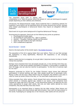 Sponsored By:




The important thing both in ageing and
rehabilitation is to “Meet the person where the person is”, and use techniques to support
people depending on their abilities and ambitions.

Introducing The Biopsychosocial model, David explained that in classifying patients for
treatment, some factors can be identified which are purely physical and normal, whereas
other deeper psychological or behavioural factors may require an altogether different
treatment.

David went on to give some background to Cognitive Behavioural Therapy.

Summarising his approach, David set out the following key points as guidance:
  • Physiological principles apply
  • No template for prescription for – Age or condition
  • Identify – Thoughts, Feelings, Beliefs and Motivation
  • Apply the right model to the right individual
  • Use a collaborative approach


David Sinclair – ILCUK

David is the lead author of the ILCUK report, The Golden Economy.

The population of the UK is ageing faster than ever before. That is to say that average
life expectancy is rising significantly. Maximum life expectancy is not changing
dramatically.

Ageing creates barriers to engaging. As we get older it becomes harder to shop or handle
money fore example.

Perhaps more important than how old people actually are, is how old they think they are.
‘Social ageing’ is what drives people’s perception of whether a consumable is suitable for
their life stage, and can also be a barrier to participation. “Is this form of exercise right
for me now?”

Research conducted by ILCUK for the Golden Economy report shows that although
participation in activity declines with age, older people would like to participate more.
Money is often not the issue. Other factors may be important, like whether a bus pass is
valid for travel at certain times of the day, or if an area feels unsafe due to crime.

Citing examples from other sectors, David showed that some companies discriminated,
either directly or indirectly against age. Indeed in our sector, some companies have
imposed an upper age limit in the past. In the advertising industry, ad agencies are very
rarely approached to target older adults. Not only are older adults ignored by many
companies, they also feel they have less choice!

Demography is an important factor in tapping into the older market. Other factors are
inclusivity of design and direct/indirect age discrimination. Even with the best product in
the world, if packaging (or signage etc) is not inclusive, older adults will not consume!
 