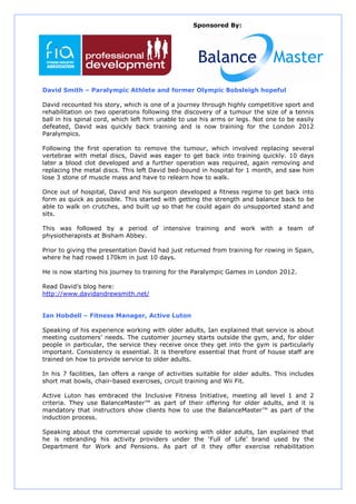 Sponsored By:




David Smith – Paralympic Athlete and former Olympic Bobsleigh hopeful

David recounted his story, which is one of a journey through highly competitive sport and
rehabilitation on two operations following the discovery of a tumour the size of a tennis
ball in his spinal cord, which left him unable to use his arms or legs. Not one to be easily
defeated, David was quickly back training and is now training for the London 2012
Paralympics.

Following the first operation to remove the tumour, which involved replacing several
vertebrae with metal discs, David was eager to get back into training quickly. 10 days
later a blood clot developed and a further operation was required, again removing and
replacing the metal discs. This left David bed-bound in hospital for 1 month, and saw him
lose 3 stone of muscle mass and have to relearn how to walk.

Once out of hospital, David and his surgeon developed a fitness regime to get back into
form as quick as possible. This started with getting the strength and balance back to be
able to walk on crutches, and built up so that he could again do unsupported stand and
sits.

This was followed by a period of intensive training and work with a team of
physiotherapists at Bisham Abbey.

Prior to giving the presentation David had just returned from training for rowing in Spain,
where he had rowed 170km in just 10 days.

He is now starting his journey to training for the Paralympic Games in London 2012.

Read David’s blog here:
http://www.davidandrewsmith.net/


Ian Hobdell – Fitness Manager, Active Luton

Speaking of his experience working with older adults, Ian explained that service is about
meeting customers’ needs. The customer journey starts outside the gym, and, for older
people in particular, the service they receive once they get into the gym is particularly
important. Consistency is essential. It is therefore essential that front of house staff are
trained on how to provide service to older adults.

In his 7 facilities, Ian offers a range of activities suitable for older adults. This includes
short mat bowls, chair-based exercises, circuit training and Wii Fit.

Active Luton has embraced the Inclusive Fitness Initiative, meeting all level 1 and 2
criteria. They use BalanceMaster™ as part of their offering for older adults, and it is
mandatory that instructors show clients how to use the BalanceMaster™ as part of the
induction process.

Speaking about the commercial upside to working with older adults, Ian explained that
he is rebranding his activity providers under the ‘Full of Life’ brand used by the
Department for Work and Pensions. As part of it they offer exercise rehabilitation
 