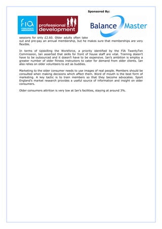 Sponsored By:




sessions for only £2.60. Older adults often take
out and pre-pay an annual membership, but he makes sure that memberships are very
flexible.

In terms of Upskilling the Workforce, a priority identified by the FIA TwentyTen
Commission, Ian asserted that skills for front of house staff are vital. Training doesn’t
have to be outsourced and it doesn’t have to be expensive. Ian’s ambition is employ a
greater number of older fitness instructors to cater for demand from older clients. Ian
also relies on older volunteers to act as buddies.

Marketing to the older consumer needs to use images of real people. Members should be
consulted when making decisions which affect them. Word of mouth is the best form of
marketing. A key tactic is to train members so that they become advocates. Sport
England’s market research provides a useful source of information and insight on older
consumers.

Older consumers attrition is very low at Ian’s facilities, staying at around 3%.
 