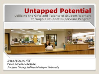 Untapped Potential

Utilizing the Gifts and Talents of Student Workers
through a Student Supervisor Program

Alison Johnson, MLS
Public Services Librarian
Jackson Library, Indiana Wesleyan University

 