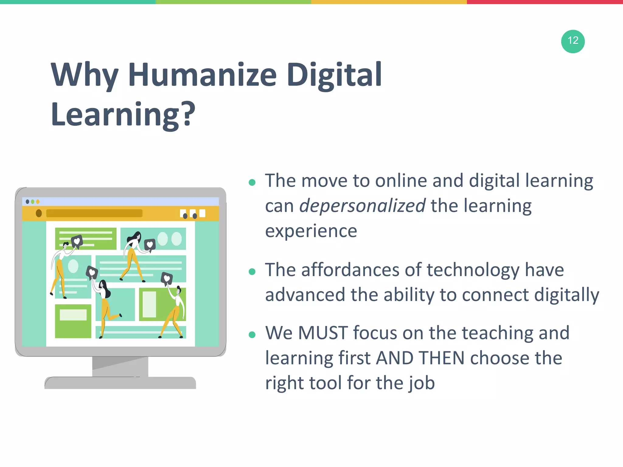 12
● The move to online and digital learning
can depersonalized the learning
experience
● The affordances of technology have
advanced the ability to connect digitally
● We MUST focus on the teaching and
learning first AND THEN choose the
right tool for the job
Why Humanize Digital
Learning?
 