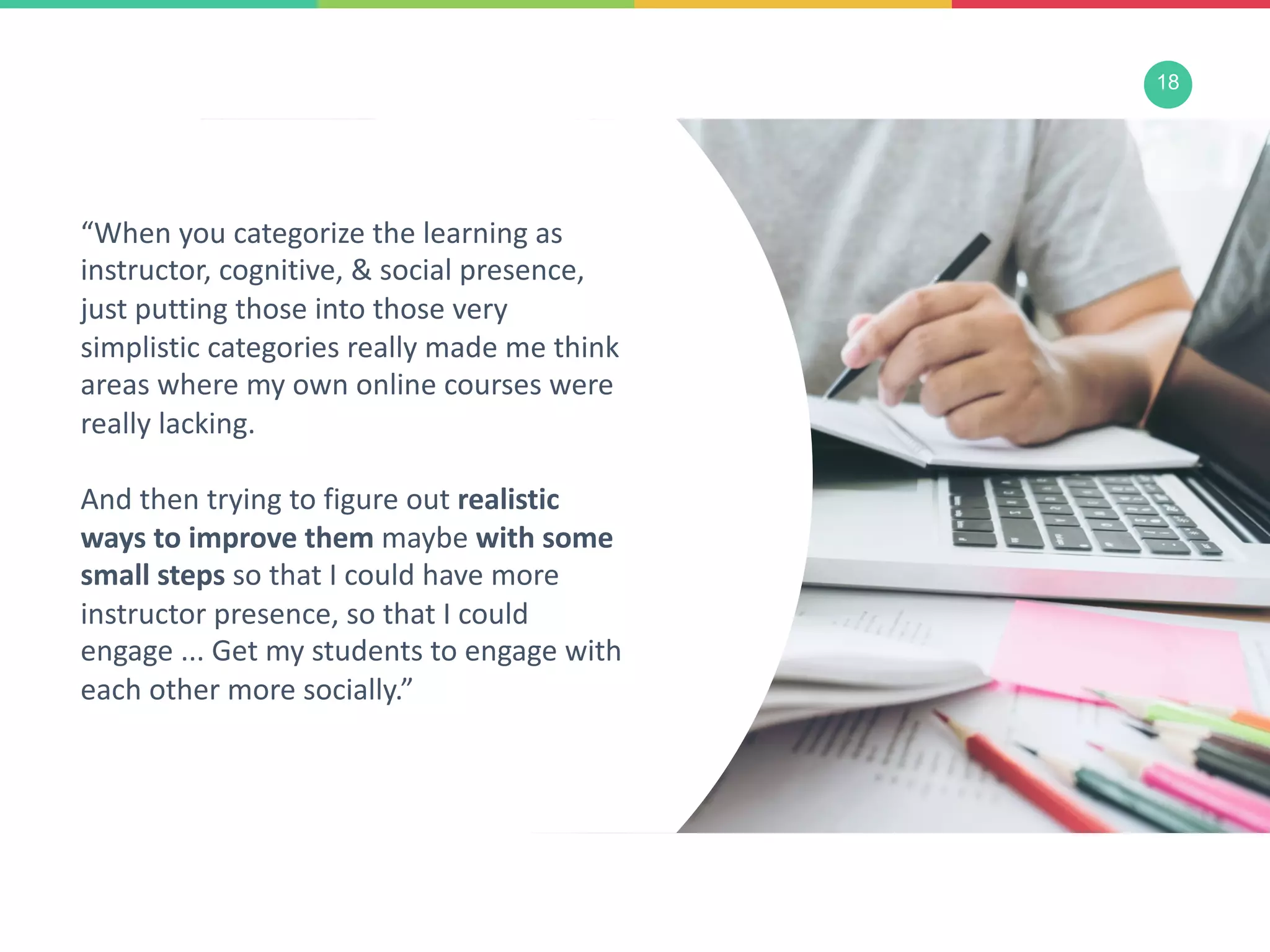 18
“When you categorize the learning as
instructor, cognitive, & social presence,
just putting those into those very
simplistic categories really made me think
areas where my own online courses were
really lacking.
And then trying to figure out realistic
ways to improve them maybe with some
small steps so that I could have more
instructor presence, so that I could
engage ... Get my students to engage with
each other more socially.”
 