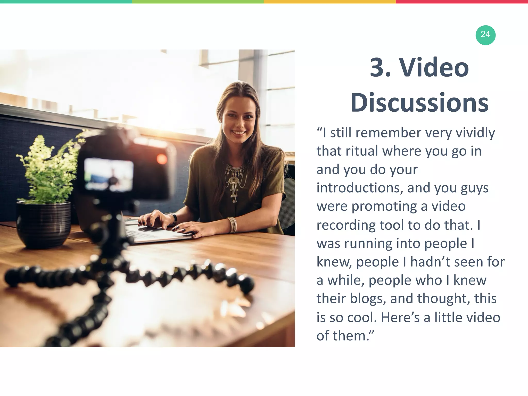 24
3. Video
Discussions
“I still remember very vividly
that ritual where you go in
and you do your
introductions, and you guys
were promoting a video
recording tool to do that. I
was running into people I
knew, people I hadn’t seen for
a while, people who I knew
their blogs, and thought, this
is so cool. Here’s a little video
of them.”
 