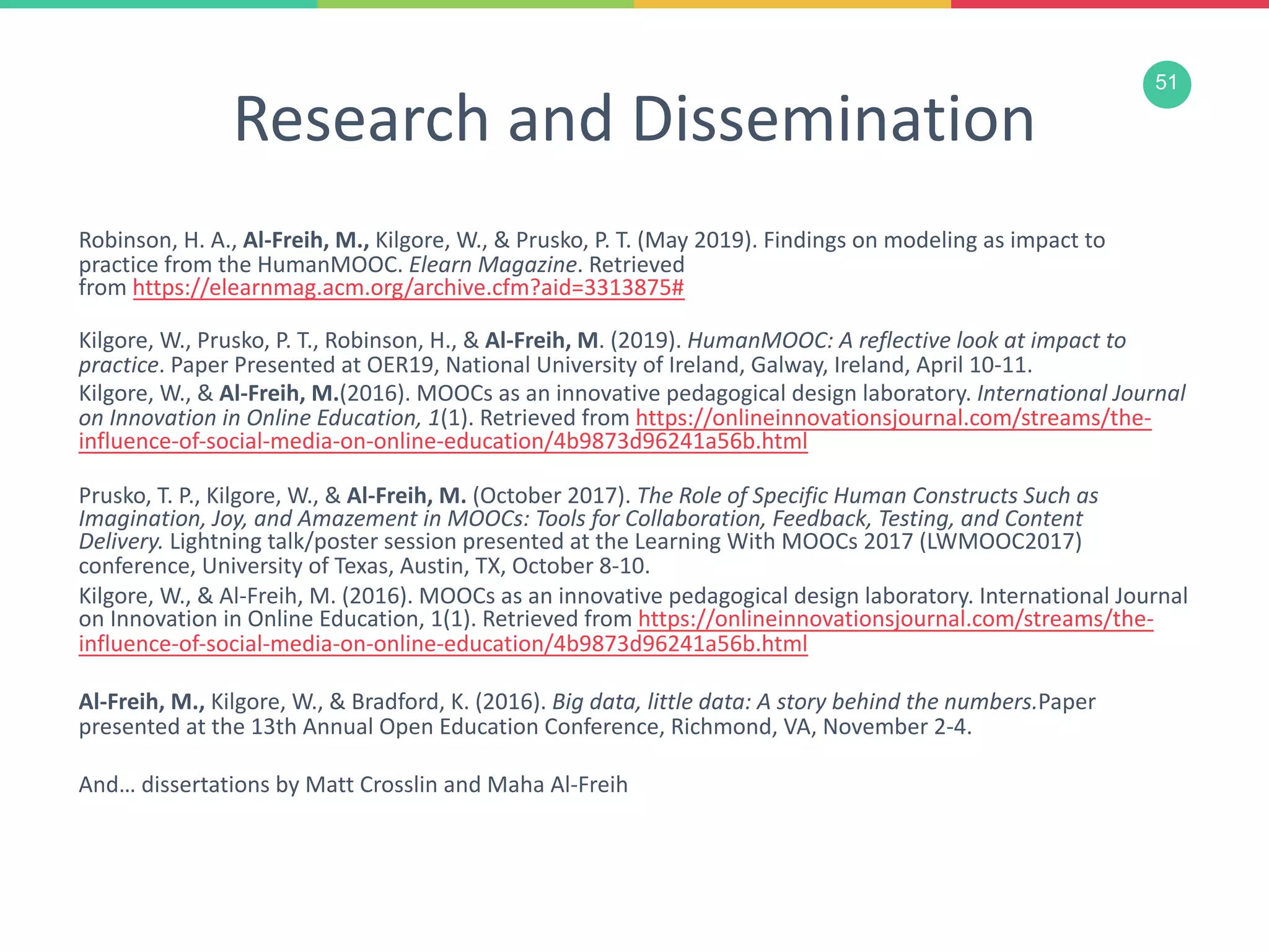 51
Research and Dissemination
Robinson, H. A., Al-Freih, M., Kilgore, W., & Prusko, P. T. (May 2019). Findings on modeling as impact to
practice from the HumanMOOC. Elearn Magazine. Retrieved
from https://elearnmag.acm.org/archive.cfm?aid=3313875#
Kilgore, W., Prusko, P. T., Robinson, H., & Al-Freih, M. (2019). HumanMOOC: A reflective look at impact to
practice. Paper Presented at OER19, National University of Ireland, Galway, Ireland, April 10-11.
Kilgore, W., & Al-Freih, M.(2016). MOOCs as an innovative pedagogical design laboratory. International Journal
on Innovation in Online Education, 1(1). Retrieved from https://onlineinnovationsjournal.com/streams/the-
influence-of-social-media-on-online-education/4b9873d96241a56b.html
Prusko, T. P., Kilgore, W., & Al-Freih, M. (October 2017). The Role of Specific Human Constructs Such as
Imagination, Joy, and Amazement in MOOCs: Tools for Collaboration, Feedback, Testing, and Content
Delivery. Lightning talk/poster session presented at the Learning With MOOCs 2017 (LWMOOC2017)
conference, University of Texas, Austin, TX, October 8-10.
Kilgore, W., & Al-Freih, M. (2016). MOOCs as an innovative pedagogical design laboratory. International Journal
on Innovation in Online Education, 1(1). Retrieved from https://onlineinnovationsjournal.com/streams/the-
influence-of-social-media-on-online-education/4b9873d96241a56b.html
Al-Freih, M., Kilgore, W., & Bradford, K. (2016). Big data, little data: A story behind the numbers.Paper
presented at the 13th Annual Open Education Conference, Richmond, VA, November 2-4.
And… dissertations by Matt Crosslin and Maha Al-Freih
 