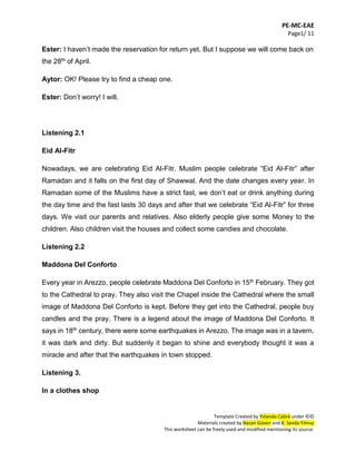 PE-MC-EAE
Page1/ 11
Template Created by Yolanda Cabré under ©©
Materials created by Nazan Güven and K. Sevda Yılmaz
This worksheet can be freely used and modified mentioning its source.
Ester: I haven’t made the reservation for return yet. But I suppose we will come back on
the 28th of April.
Aytor: OK! Please try to find a cheap one.
Ester: Don’t worry! I will.
Listening 2.1
Eid Al-Fitr
Nowadays, we are celebrating Eid Al-Fitr. Muslim people celebrate “Eid Al-Fitr” after
Ramadan and it falls on the first day of Shawwal. And the date changes every year. In
Ramadan some of the Muslims have a strict fast, we don’t eat or drink anything during
the day time and the fast lasts 30 days and after that we celebrate “Eid Al-Fitr” for three
days. We visit our parents and relatives. Also elderly people give some Money to the
children. Also children visit the houses and collect some candies and chocolate.
Listening 2.2
Maddona Del Conforto
Every year in Arezzo, people celebrate Maddona Del Conforto in 15th February. They got
to the Cathedral to pray. They also visit the Chapel inside the Cathedral where the small
image of Maddona Del Conforto is kept. Before they get into the Cathedral, people buy
candles and the pray. There is a legend about the image of Maddona Del Conforto. It
says in 18th century, there were some earthquakes in Arezzo. The image was in a tavern,
it was dark and dirty. But suddenly it began to shine and everybody thought it was a
miracle and after that the earthquakes in town stopped.
Listening 3.
In a clothes shop
 