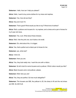 PE-MC-EAE
Page1/ 12
Template Created by Yolanda Cabré under ©©
Materials created by Nazan Güven and K. Sevda Yılmaz
This worksheet can be freely used and modified mentioning its source.
Salesman : hello, how can I help you please?
Alicia: Hello, I want to buy some clothes for my niece and nephew.
Salesman: Yes, how old are they?
Alicia: they are 8 and 10.
Salesman: That’s good! What would you like to buy? What kind of clothes?
Alicia: Well, a pullover and trousers for my nephew; and a dress and a pair of shoes for
my 8 year old niece.
Salesman: Yes, sure. What about these dresses.
Alicia: Well, I like the pink one, but it looks a bit small.
Salesman: Ok, what about this, it is bigger.
Alicia: Yes, that’s perfect and a black pair of shoes for her.
Salesman: yes, what size?
Alicia: I think 32.
Salesman: Here you are.
Alicia: Yes, they look really nice. I want the one with a ribbon.
Salesman: So let’s look for some trousers and a pullover. Which colour would you like?
Alicia: Black trousers and a red pullover, please.
Salesman: Well, here you are!
Alicia: Yes, they are perfect. So how much altogether?
Salesman: The trousers are 95€, the pullover is 30, the dress is 40 and the red shoes
are 55€. So 220 € all.
 