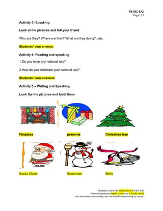 PE-MC-EAE
Page1/ 2
Template Created by Yolanda Cabré under ©©
Materials created by Nazan Güven and K. Sevda Yılmaz
This worksheet can be freely used and modified mentioning its source.
Activity 3- Speaking
Look at the pictures and tell your friend
Who are they? Where are they? What are they doing?...etc.
Students’ own anwers.
Activity 4- Reading and speaking
1.Do you have any national day?
2.How do you celebrate your national day?
Students’ own answers
Activity 5 – Writing and Speaking
Look the the pictures and label them
Fireplace presents Christmas tree
__
Santa Claus Snowman Bells
 