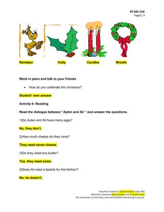 PE-MC-EAE
Page1/ 3
Template Created by Yolanda Cabré under ©©
Materials created by Nazan Güven and K. Sevda Yılmaz
This worksheet can be freely used and modified mentioning its source.
Reindeer Holly Candles Wreath
Work in pairs and talk to your friends
 How do you celebrate the chirstmas?
Student’ own answer
Activity 6- Reading
Read the dialogue between “Ayten and Ali “ and answer the questions.
1)Do Ayten and Ali have many eggs?
No, they don’t.
2)How much cheese do they have?
They need some cheese.
3)Do they need any butter?
Yes, they need some.
4)Does Ali need a lipstcik for the kitchen?
No, he doesn’t.
 