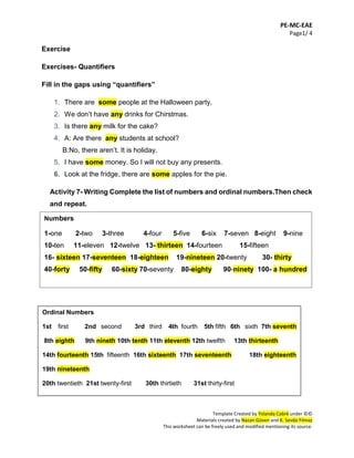 PE-MC-EAE
Page1/ 4
Template Created by Yolanda Cabré under ©©
Materials created by Nazan Güven and K. Sevda Yılmaz
This worksheet can be freely used and modified mentioning its source.
Exercise
Exercises- Quantifiers
Fill in the gaps using “quantifiers”
1. There are some people at the Halloween party.
2. We don’t have any drinks for Chirstmas.
3. Is there any milk for the cake?
4. A: Are there any students at school?
B:No, there aren’t. It is holiday.
5. I have some money. So I will not buy any presents.
6. Look at the fridge, there are some apples for the pie.
Activity 7- Writing Complete the list of numbers and ordinal numbers.Then check
and repeat.
7.
8.
9.
10.
11.
12.
13.
Ordinal Numbers
1st first 2nd second 3rd third 4th fourth 5th fifth 6th sixth 7th seventh
8th eighth 9th nineth 10th tenth 11th eleventh 12th twelfth 13th thirteenth
14th fourteenth 15th fifteenth 16th sixteenth 17th seventeenth 18th eighteenth
19th nineteenth
20th twentieth 21st twenty-first 30th thirtieth 31st thirty-first
Numbers
1-one 2-two 3-three 4-four 5-five 6-six 7-seven 8-eight 9-nine
10-ten 11-eleven 12-twelve 13- thirteen 14-fourteen 15-fifteen
16- sixteen 17-seventeen 18-eighteen 19-nineteen 20-twenty 30- thirty
40-forty 50-fifty 60-sixty 70-seventy 80-eighty 90-ninety 100- a hundred
 