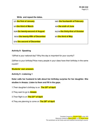 PE-MC-EAE
Page1/ 5
Template Created by Yolanda Cabré under ©©
Materials created by Nazan Güven and K. Sevda Yılmaz
This worksheet can be freely used and modified mentioning its source.
Write and repeat the dates.
14.
15.
16.
Activity 8- Speaking
1)What is your national day? Why this day is important for your country?
2)When is your birthday?How many people in your class have their birthday in the same
month?
Students’ own answers
Activity 9 - Listening 1
Ester calls her husband to talk about her birthday surprise for her daughter. She
studies in Arezzo. Listen to them and fill in the gaps.
1.Their daughter’s birthday is on The 25th of April
2.They want to go to Arezzo
3.Their flight is on The 23rd of April
4.They are planning to come on The 28th of April
1/1 the first of January 14/2 the fourteenth of February
3/3 the third of March 6/6 the sixth of June
22/8 the twenty-second of August 31//10 the thirty-first of October
25/12 the twenty-fifth of December 3/5 the third of May
2/12 the second of December
 