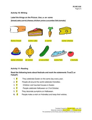 PE-MC-EAE
Page1/ 6
Template Created by Yolanda Cabré under ©©
Materials created by Nazan Güven and K. Sevda Yılmaz
This worksheet can be freely used and modified mentioning its source.
Activity 10- Writing
Label the things on the Picture. Use; a- an- some
(bread,cake,carrot,cheese,chicken,onion,cucumber,fish,tomato)
Some bread some cake a carrot some cheese
some chicken an onion a cucumber some fish a tomato
Activity 11- Reading
Read the following texts about festivals and mark the statements True(T) or
False(F)
1. F They celebrate Easter on the same day every year.
2. F People all around the world celebrate Hıdırellez.
3. T Children visit haunted houses in Easter.
4. T People celebrate Halloween on 31st October.
5. T They decorate pumpkins on Halloween.
6. F People make a wish on Hıdırellez and keep their wishes.
 