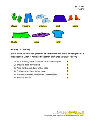 PE-MC-EAE
Page1/ 9
Template Created by Yolanda Cabré under ©©
Materials created by Nazan Güven and K. Sevda Yılmaz
This worksheet can be freely used and modified mentioning its source.
gloves trousers pyjamas skirt socks
Shorts shoes t-shirt
Activity 17- Listening 3
Alicia wants to buy some presents for her nephew and niece. So she goes to a
clothes shop. Listen to Alicia and Salesman, then write True(T) or False(F)
1) Alicia is buying some clothes for her son and daughter. F
2) They are 8 and 10 years old. T
3) Alicia wants a pink dress for her niece T
4) She buys a red dress for her niece. F
5) She buys a pullover and trousers for her nephew. T
6) They are 230€ all F
 