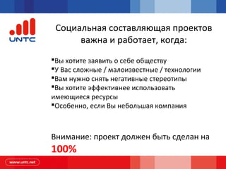Социальная составляющая проектов
важна и работает, когда:
Вы хотите заявить о себе обществу
У Вас сложные / малоизвестные / технологии
Вам нужно снять негативные стереотипы
Вы хотите эффективнее использовать
имеющиеся ресурсы
Особенно, если Вы небольшая компания
Внимание: проект должен быть сделан на
100%
 