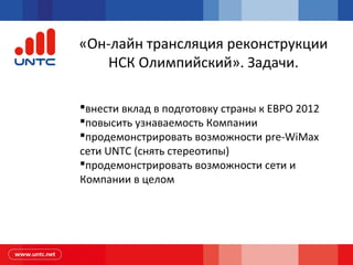 «Он-лайн трансляция реконструкции
НСК Олимпийский». Задачи.
внести вклад в подготовку страны к ЕВРО 2012
повысить узнаваемость Компании
продемонстрировать возможности pre-WiMax
сети UNTC (снять стереотипы)
продемонстрировать возможности сети и
Компании в целом
 