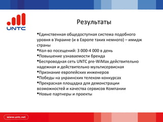 Результаты
Единственная общедоступная система подобного
уровня в Украине (и в Европе таких немного) – имидж
страны
Кол-во посещений: 3 000-4 000 в день
Повышение узнаваемости бренда
Беспроводная сеть UNTC pre-WiMax действительно
надежная и действительно мультисервисная
Признание европейских инженеров
Победы на украинских телеком-конкурсах
Прекрасная площадка для демонстрации
возможностей и качества сервисов Компании
Новые партнеры и проекты
 