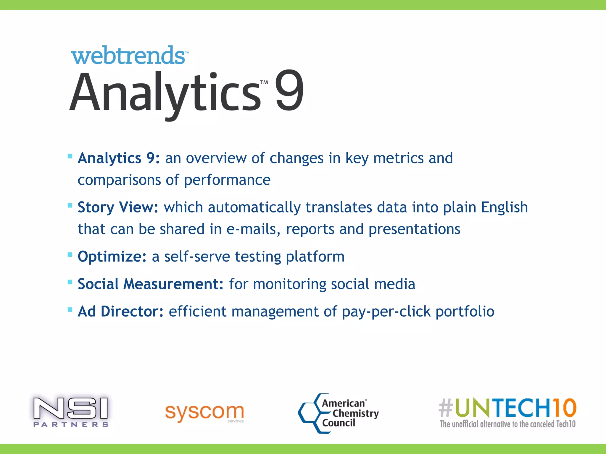  Analytics 9: an overview of changes in key metrics and
comparisons of performance
 Story View: which automatically translates data into plain English
that can be shared in e-mails, reports and presentations
 Optimize: a self-serve testing platform
 Social Measurement: for monitoring social media
 Ad Director: efficient management of pay-per-click portfolio
 