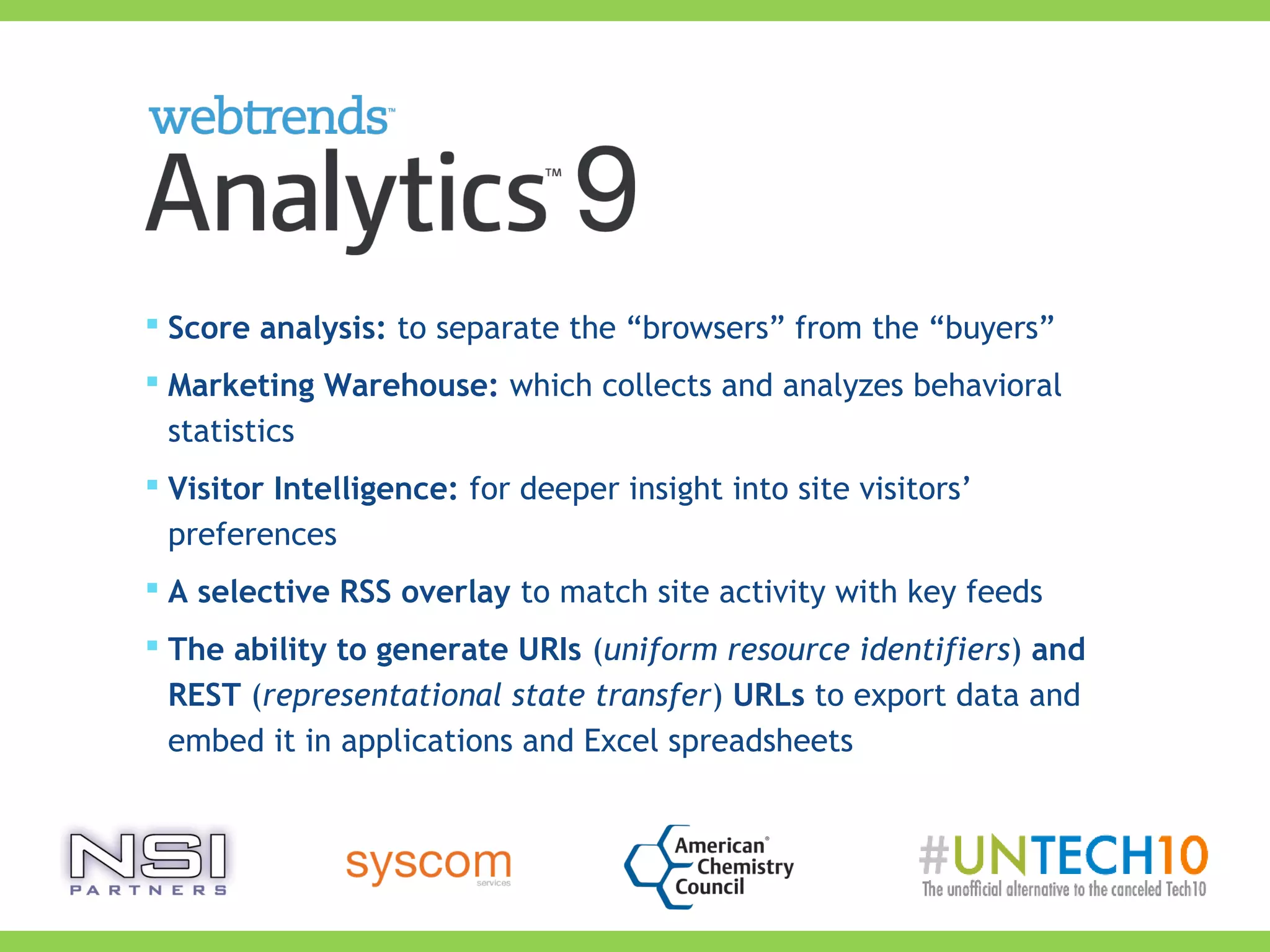  Score analysis: to separate the “browsers” from the “buyers”
 Marketing Warehouse: which collects and analyzes behavioral
statistics
 Visitor Intelligence: for deeper insight into site visitors’
preferences
 A selective RSS overlay to match site activity with key feeds
 The ability to generate URIs (uniform resource identifiers) and
REST (representational state transfer) URLs to export data and
embed it in applications and Excel spreadsheets
 
