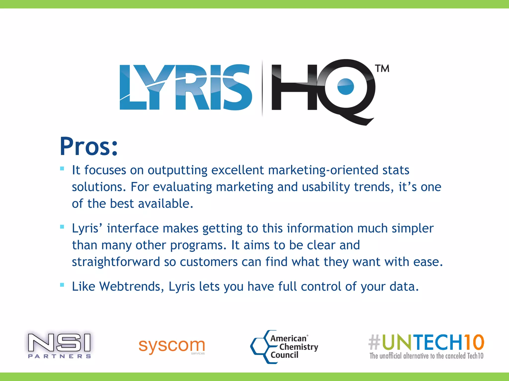 Pros:
 It focuses on outputting excellent marketing-oriented stats
solutions. For evaluating marketing and usability trends, it’s one
of the best available.
 Lyris’ interface makes getting to this information much simpler
than many other programs. It aims to be clear and
straightforward so customers can find what they want with ease.
 Like Webtrends, Lyris lets you have full control of your data.
 