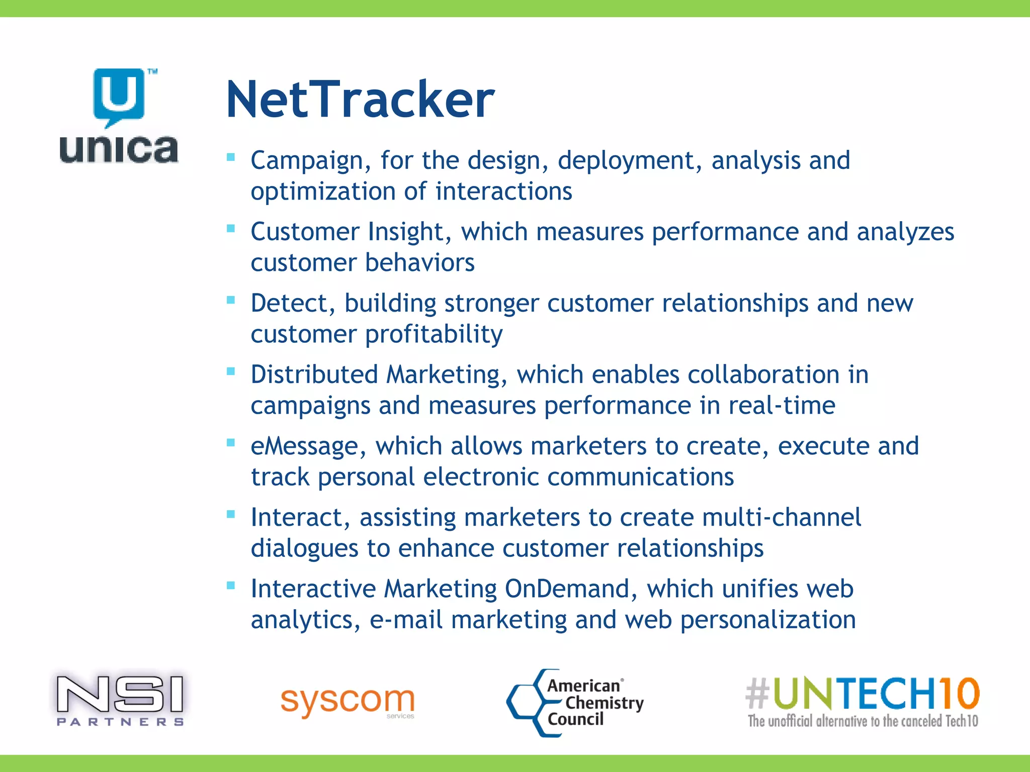 NetTracker
 Campaign, for the design, deployment, analysis and
optimization of interactions
 Customer Insight, which measures performance and analyzes
customer behaviors
 Detect, building stronger customer relationships and new
customer profitability
 Distributed Marketing, which enables collaboration in
campaigns and measures performance in real-time
 eMessage, which allows marketers to create, execute and
track personal electronic communications
 Interact, assisting marketers to create multi-channel
dialogues to enhance customer relationships
 Interactive Marketing OnDemand, which unifies web
analytics, e-mail marketing and web personalization
 
