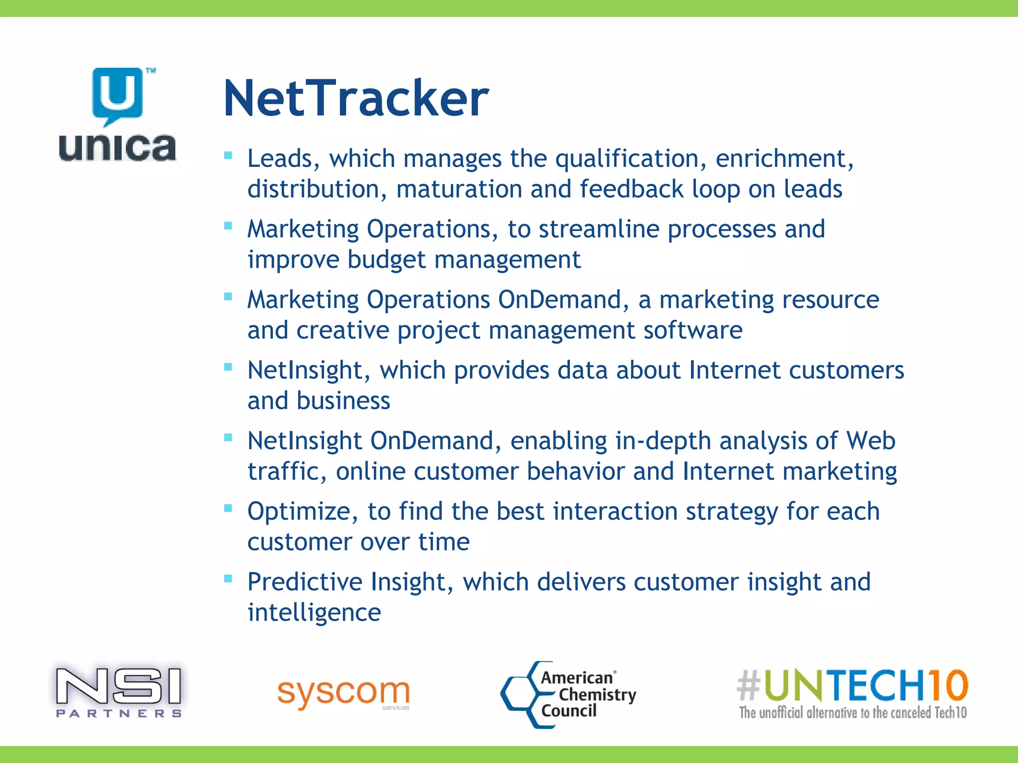 NetTracker
 Leads, which manages the qualification, enrichment,
distribution, maturation and feedback loop on leads
 Marketing Operations, to streamline processes and
improve budget management
 Marketing Operations OnDemand, a marketing resource
and creative project management software
 NetInsight, which provides data about Internet customers
and business
 NetInsight OnDemand, enabling in-depth analysis of Web
traffic, online customer behavior and Internet marketing
 Optimize, to find the best interaction strategy for each
customer over time
 Predictive Insight, which delivers customer insight and
intelligence
 