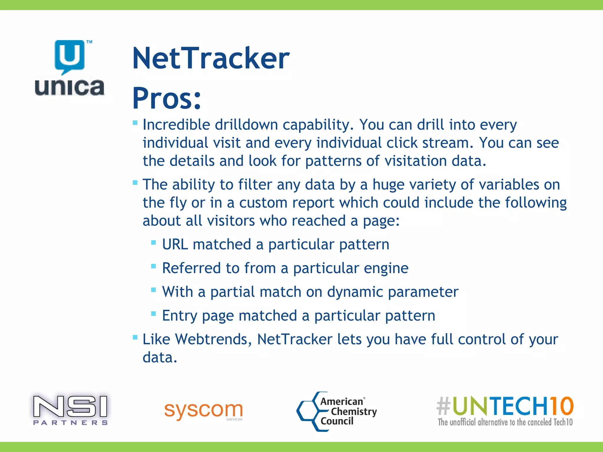 Pros:
 Incredible drilldown capability. You can drill into every
individual visit and every individual click stream. You can see
the details and look for patterns of visitation data.
 The ability to filter any data by a huge variety of variables on
the fly or in a custom report which could include the following
about all visitors who reached a page:
 URL matched a particular pattern
 Referred to from a particular engine
 With a partial match on dynamic parameter
 Entry page matched a particular pattern
 Like Webtrends, NetTracker lets you have full control of your
data.
NetTracker
 