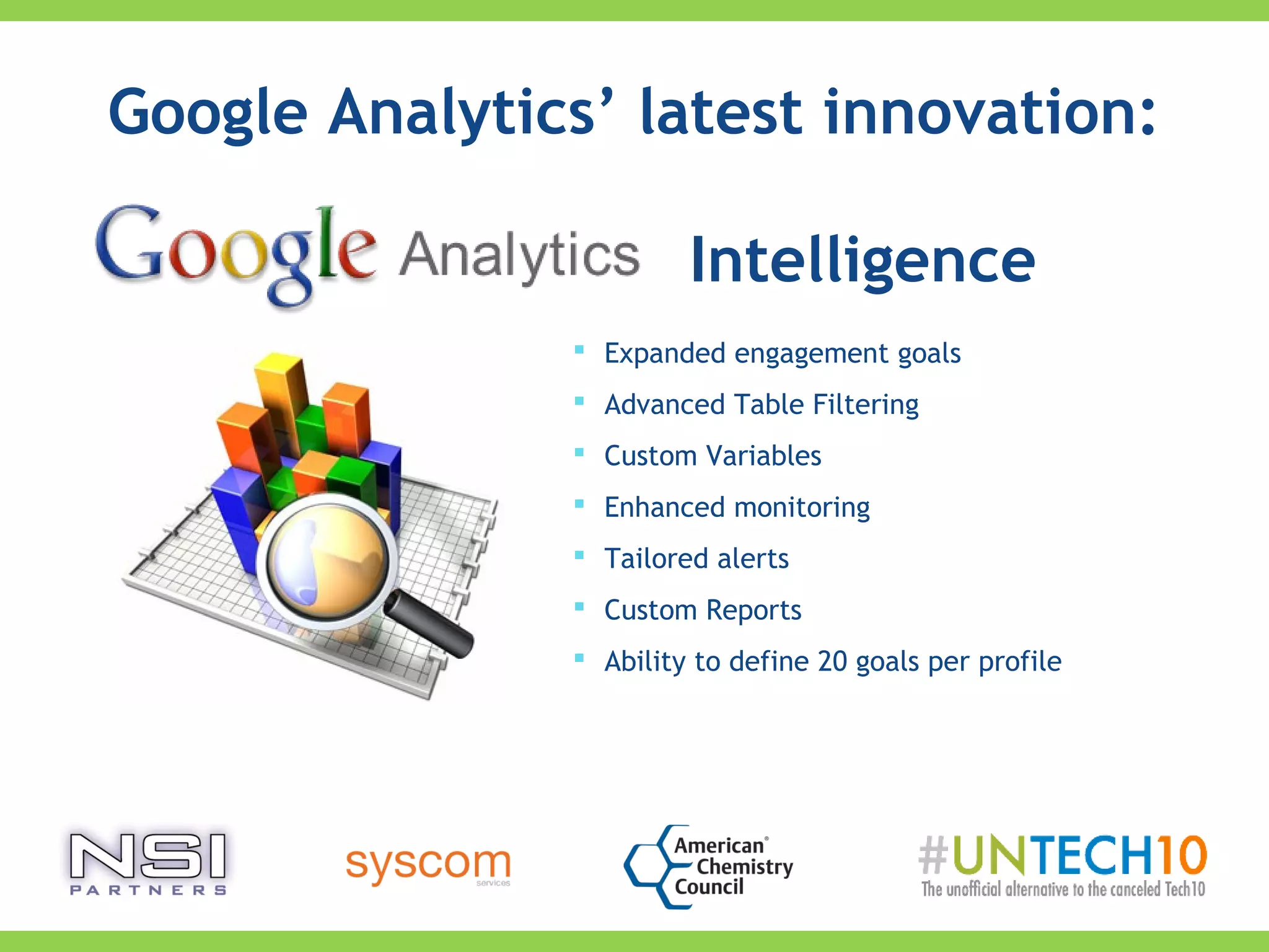  Expanded engagement goals
 Advanced Table Filtering
 Custom Variables
 Enhanced monitoring
 Tailored alerts
 Custom Reports
 Ability to define 20 goals per profile
Google Analytics’ latest innovation:
Intelligence
 