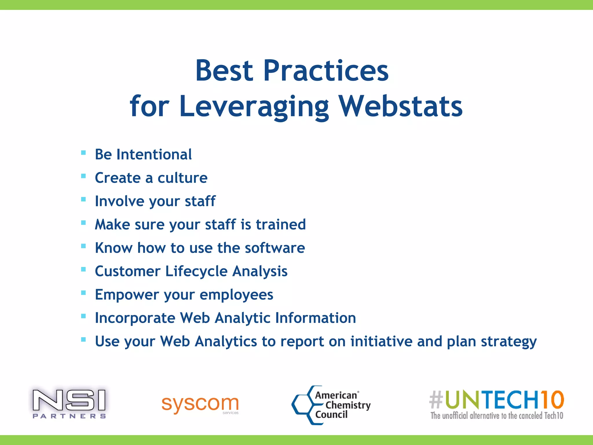 Best Practices
for Leveraging Webstats
 Be Intentional
 Create a culture
 Involve your staff
 Make sure your staff is trained
 Know how to use the software
 Customer Lifecycle Analysis
 Empower your employees
 Incorporate Web Analytic Information
 Use your Web Analytics to report on initiative and plan strategy
 