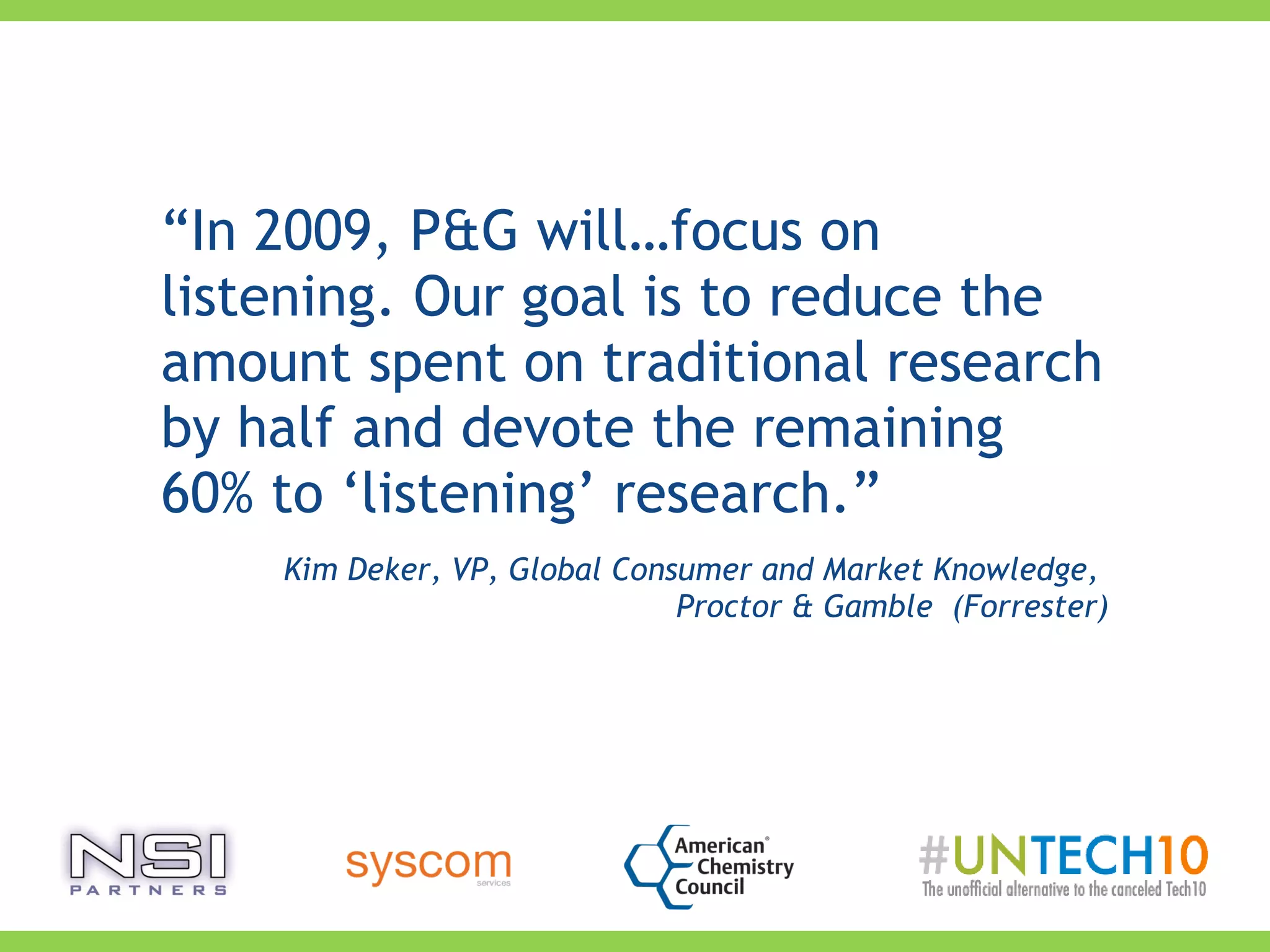“In 2009, P&G will…focus on
listening. Our goal is to reduce the
amount spent on traditional research
by half and devote the remaining
60% to ‘listening’ research.”
Kim Deker, VP, Global Consumer and Market Knowledge,
Proctor & Gamble (Forrester)
 