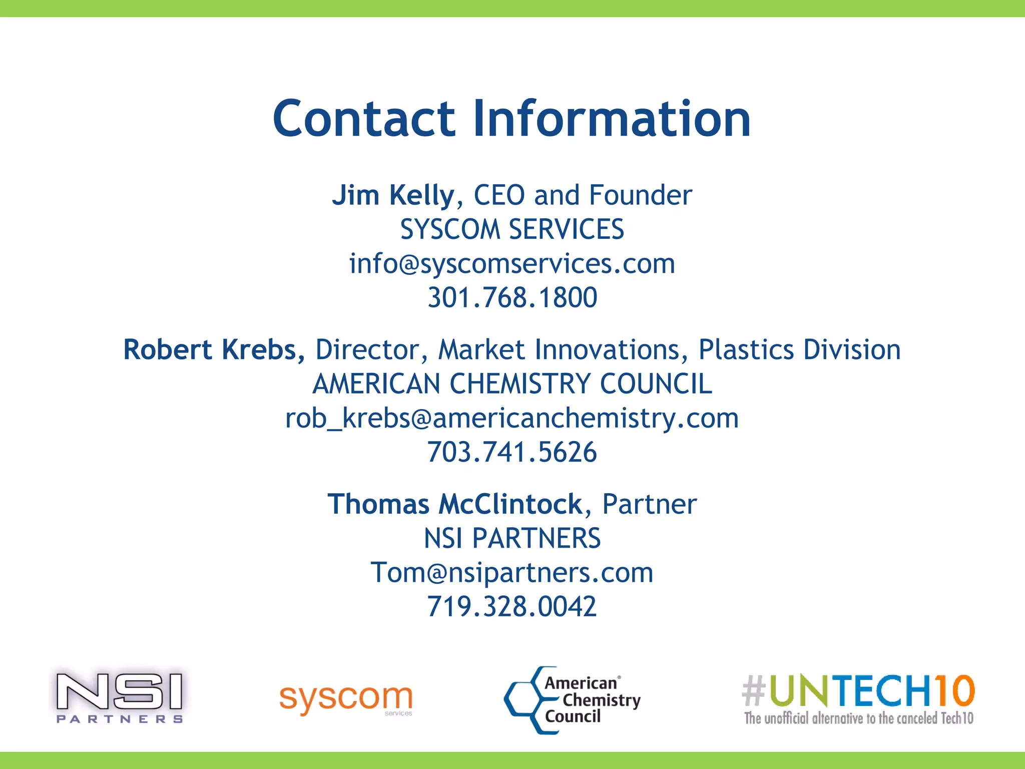 Jim Kelly, CEO and Founder
SYSCOM SERVICES
info@syscomservices.com
301.768.1800
Robert Krebs, Director, Market Innovations, Plastics Division
AMERICAN CHEMISTRY COUNCIL
rob_krebs@americanchemistry.com
703.741.5626
Thomas McClintock, Partner
NSI PARTNERS
Tom@nsipartners.com
719.328.0042
Contact Information
 