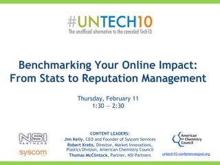 CONTENT LEADERS:
Jim Kelly, CEO and Founder of Syscom Services
Robert Krebs, Director, Market Innovations,
Plastics Division, American Chemistry Council
Thomas McClintock, Partner, NSI Partners
Benchmarking Your Online Impact:
From Stats to Reputation Management
Thursday, February 11
1:30 — 2:30
untech10.conferencespot.org
 