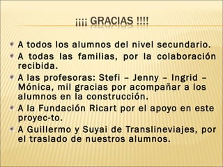 A todos los alumnos del nivel secundario. 
A todas las familias, por la colaboración 
recibida. 
A las profesoras: Stefi – Jenny – Ingrid – 
Mónica, mil gracias por acompañar a los 
alumnos en la construcción. 
A la Fundación Ricar t por el apoyo en este 
proyec-to. 
A Guillermo y Suyai de Translineviajes, por 
el traslado de nuestros alumnos. 
