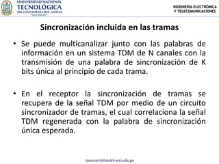INGENIERÍA ELECTRÓNICA
                                                  Y TELECOMUNICACIONES



       Sincronización incluida en las tramas
• Se puede multicanalizar junto con las palabras de
  información en un sistema TDM de N canales con la
  transmisión de una palabra de sincronización de K
  bits única al principio de cada trama.

• En el receptor la sincronización de tramas se
  recupera de la señal TDM por medio de un circuito
  sincronizador de tramas, el cual correlaciona la señal
  TDM regenerada con la palabra de sincronización
  única esperada.


                    rpaucar@inictel-uni.edu.pe
 