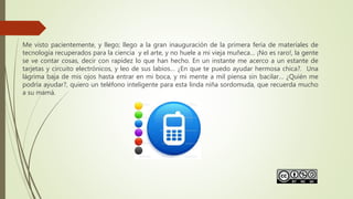Me visto pacientemente, y llego; llego a la gran inauguración de la primera feria de materiales de
tecnología recuperados para la ciencia y el arte, y no huele a mi vieja muñeca… ¡No es raro!, la gente
se ve contar cosas, decir con rapidez lo que han hecho. En un instante me acerco a un estante de
tarjetas y circuito electrónicos, y leo de sus labios… ¿En que te puedo ayudar hermosa chica?. Una
lágrima baja de mis ojos hasta entrar en mi boca, y mi mente a mil piensa sin bacilar… ¿Quién me
podría ayudar?, quiero un teléfono inteligente para esta linda niña sordomuda, que recuerda mucho
a su mamá.
 