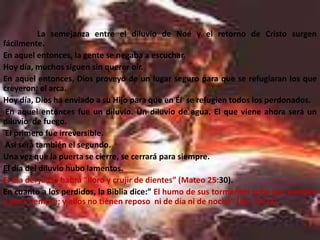 La semejanza entre el diluvio de Noé y el retorno de Cristo surgen
fácilmente.
En aquel entonces, la gente se negaba a escuchar.
Hoy día, muchos siguen sin querer oír.
En aquel entonces, Dios proveyó de un lugar seguro para que se refugiaran los que
creyeron: el arca.
Hoy día, Dios ha enviado a su Hijo para que en Él se refugien todos los perdonados.
 En aquel entonces fue un diluvio. Un diluvio de agua. El que viene ahora será un
diluvio de fuego.
 El primero fue irreversible.
 Así será también el segundo.
Una vez que la puerta se cierre, se cerrará para siempre.
El día del diluvio hubo lamentos.
El día del juicio habrá “lloro y crujir de dientes” (Mateo 25:30).
En cuanto a los perdidos, la Biblia dice:” El humo de sus tormentos sube por siempre
y para siempre; y ellos no tienen reposo ni de día ni de noche” (Ap. 14:11)
 