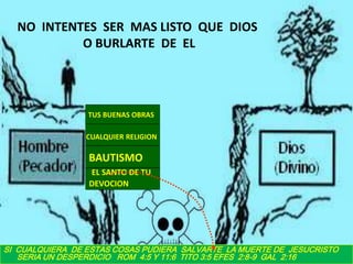 NO INTENTES SER MAS LISTO QUE DIOS
           O BURLARTE DE EL




                 TUS BUENAS OBRAS

                 CUALQUIER RELIGION

                 BAUTISMO
                 EL SANTO DE TU
                 DEVOCION




SI CUALQUIERA DE ESTAS COSAS PUDIERA SALVARTE LA MUERTE DE JESUCRISTO
   SERIA UN DESPERDICIO ROM 4:5 Y 11:6 TITO 3:5 EFES 2:8-9 GAL 2:16
 