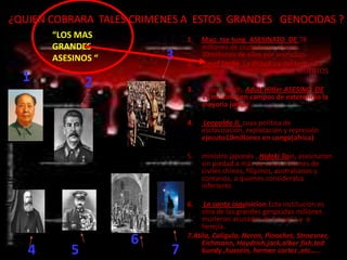 ¿QUIEN COBRARA TALES CRIMENES A ESTOS GRANDES GENOCIDAS ?
       “LOS MAS                1.   Mao tse tung ASESINATO DE 78
       GRANDES                      millones de ciudadanos chinos
       ASESINOS “         3    2.
                                    30millones de ellos por inanicion.
                                    Josef Stalin. La dictadura del terror 23
                                    millones de rusos(ucranianos) MUERTOS
  1            2               3.   Tercer Reich, Adolf Hitler ASESINO DE
                                    17 millones en campos de exterminio la
                                    mayoria judios

                               4.   Leopoldo II, cuya política de
                                    esclavización, explotación y represión
                                    ejecuto10millones en congo(africa)

                               5.   ministro japonés , Hideki Tojo, asesinaron
                                    sin piedad a más de cinco millones de
                                    civiles chinos, filipinos, australianos y
                                    coreanos, a quienes consideraba
                                    inferiores

                               6.    La santa inquisicion Esta institucion es
                                    otra de las grandes genocidas millones
                                    murieron acusados de brujeria y o
                                    herejia.
                    6          7.Atila, Caligula, Neron, Pinochet, Stroesner,
                                    Eichmann, Haydrich,jack,alber fish,ted
   4       5               7        bundy ,hussein, hernan cortez ,etc…..
 