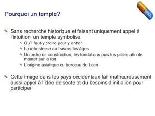 Pourquoi un temple?
Sans recherche historique et faisant uniquement appel à
l’intuition, un temple symbolise:
Qu’il faut-y croire pour y entrer
La robustesse au travers les âges
Un ordre de construction, les fondations puis les piliers afin de
monter sur le toit
L’origine asiatique du berceau du Lean
Cette image dans les pays occidentaux fait malheureusement
aussi appel à l’idée de secte et du besoins d’initiation pour
participer
 