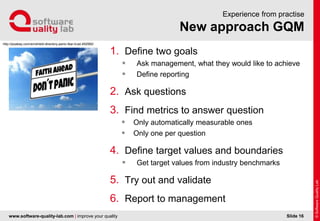 www.software-quality-lab.com | improve your quality
New approach GQM
Experience from practise
1. Define two goals
 Ask management, what they would like to achieve
 Define reporting
2. Ask questions
3. Find metrics to answer question
 Only automatically measurable ones
 Only one per question
4. Define target values and boundaries
 Get target values from industry benchmarks
5. Try out and validate
6. Report to management
Slide 16
http://pixabay.com/en/shield-directory-panic-fear-trust-492992/
 